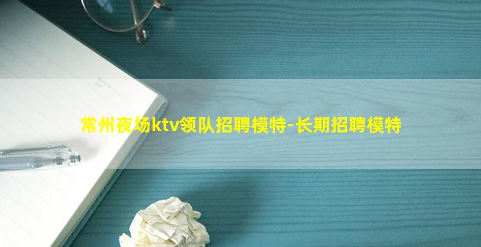 常州夜场ktv领队招聘模特-长期招聘模特